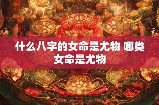 什么八字的女命是尤物 哪类女命是尤物