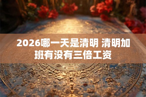 2026哪一天是清明 清明加班有没有三倍工资