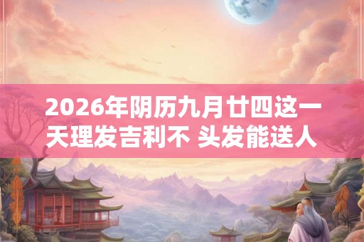 2026年阴历九月廿四这一天理发吉利不 头发能送人吗 2026年阴历九月廿四这一天理发吉利不 头发能送人吗