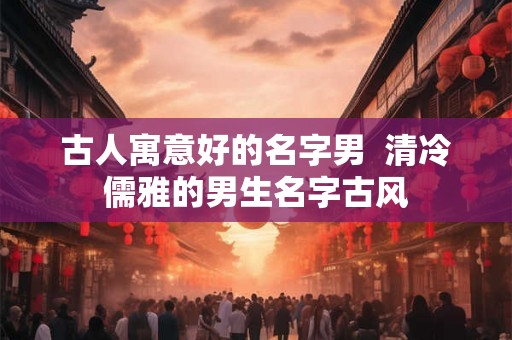 古人寓意好的名字男  清冷儒雅的男生名字古风