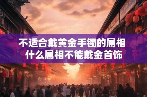不适合戴黄金手镯的属相 什么属相不能戴金首饰