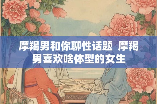 摩羯男和你聊性话题  摩羯男喜欢啥体型的女生