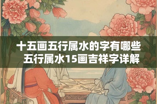 十五画五行属水的字有哪些 五行属水15画吉祥字详解 十五画五行属水的字有哪些 五行属水15画吉祥字详解
