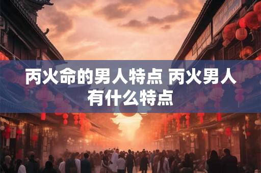 丙火命的男人特点 丙火男人有什么特点