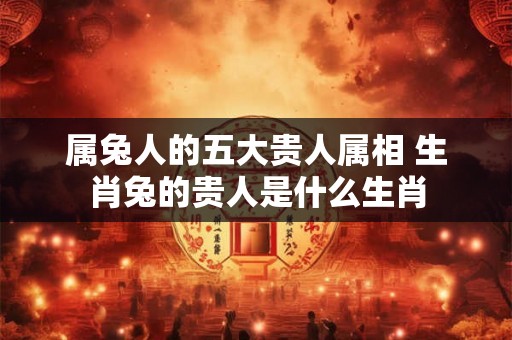 属兔人的五大贵人属相 生肖兔的贵人是什么生肖