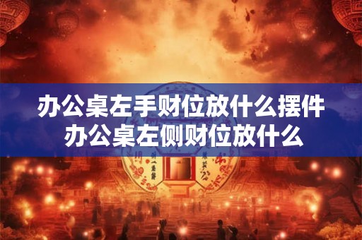 办公桌左手财位放什么摆件 办公桌左侧财位放什么