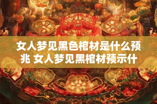女人梦见黑色棺材是什么预兆 女人梦见黑棺材预示什么 女人梦见黑色棺材是什么预兆 女人梦见黑棺材预示什么