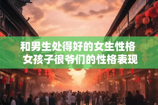 和男生处得好的女生性格  女孩子很爷们的性格表现
