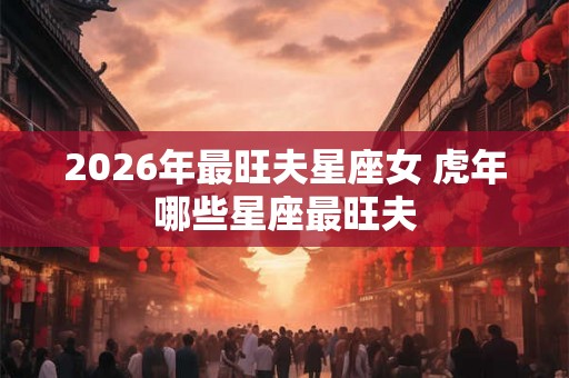 2026年最旺夫星座女 虎年哪些星座最旺夫
