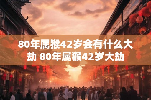 80年属猴42岁会有什么大劫 80年属猴42岁大劫