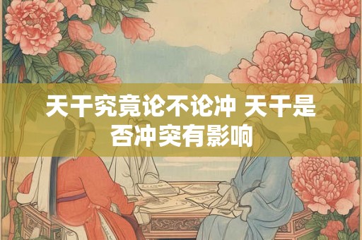天干究竟论不论冲 天干是否冲突有影响 天干究竟论不论冲 天干是否冲突有影响