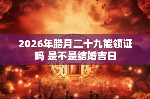 2026年腊月二十九能领证吗 是不是结婚吉日 2026年腊月二十九能领证吗 是不是结婚吉日