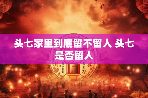 头七家里到底留不留人 头七是否留人