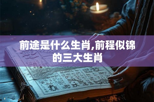 前途是什么生肖,前程似锦的三大生肖 前途是什么生肖,前程似锦的三大生肖