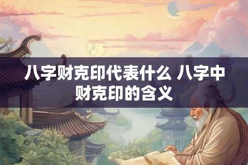 八字财克印代表什么 八字中财克印的含义 八字财克印代表什么 八字中财克印的含义
