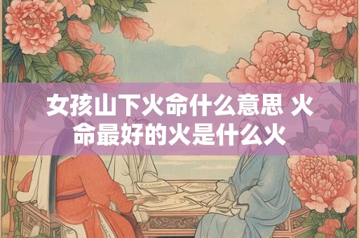 女孩山下火命什么意思 火命最好的火是什么火