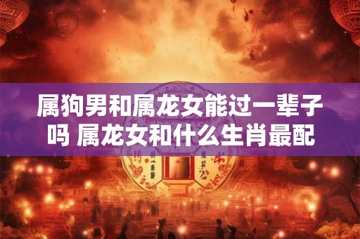 属狗男和属龙女能过一辈子吗 属龙女和什么生肖最配 属狗男和属龙女能过一辈子吗 属龙女和什么生肖最配