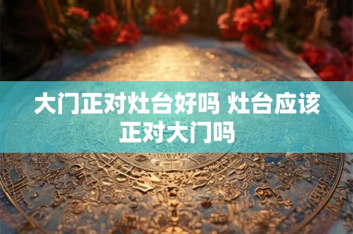 大门正对灶台好吗 灶台应该正对大门吗