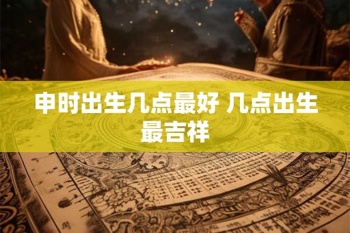 申时出生几点最好 几点出生最吉祥
