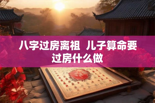八字过房离祖  儿子算命要过房什么做