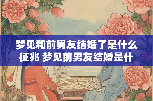 梦见和前男友结婚了是什么征兆 梦见前男友结婚是什么预兆