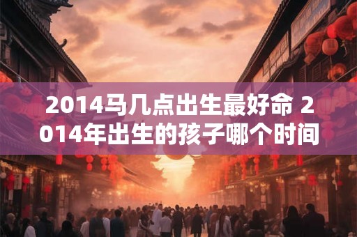 2014马几点出生最好命 2014年出生的孩子哪个时间点出生最有利于命运
