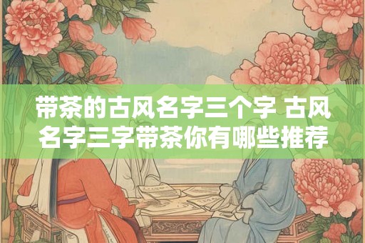 带茶的古风名字三个字 古风名字三字带茶你有哪些推荐 带茶的古风名字三个字 古风名字三字带茶你有哪些推荐