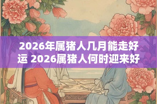 2026年属猪人几月能走好运 2026属猪人何时迎来好运