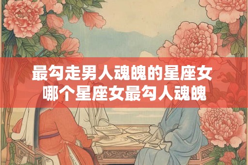 最勾走男人魂魄的星座女 哪个星座女最勾人魂魄