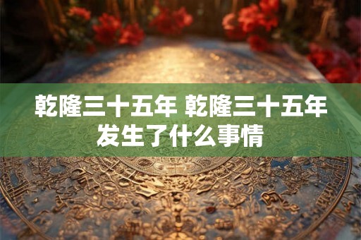乾隆三十五年 乾隆三十五年发生了什么事情