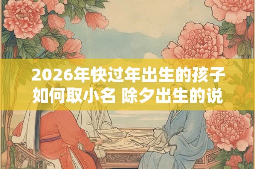 2026年快过年出生的孩子如何取小名 除夕出生的说法