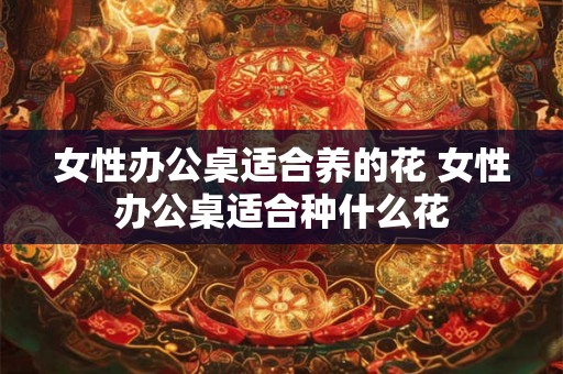 女性办公桌适合养的花 女性办公桌适合种什么花