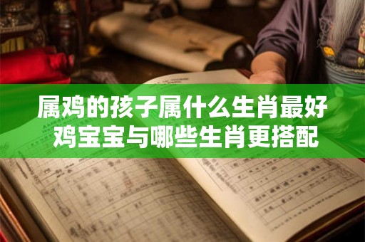 属鸡的孩子属什么生肖最好 鸡宝宝与哪些生肖更搭配