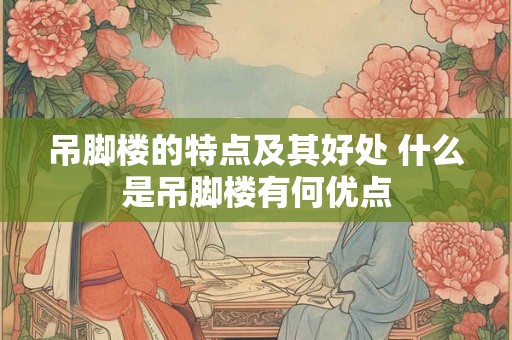吊脚楼的特点及其好处 什么是吊脚楼有何优点 吊脚楼的特点及其好处 什么是吊脚楼有何优点