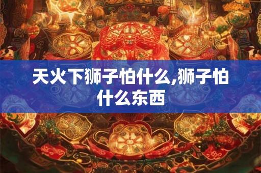 天火下狮子怕什么,狮子怕什么东西 天火下狮子怕什么,狮子怕什么东西