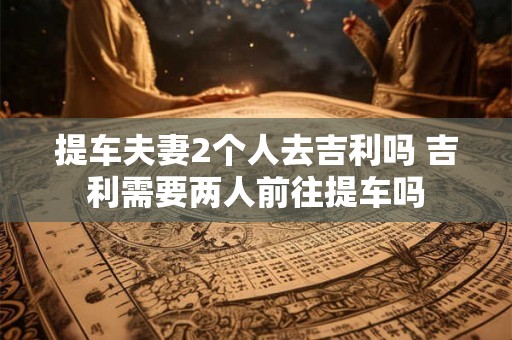 提车夫妻2个人去吉利吗 吉利需要两人前往提车吗