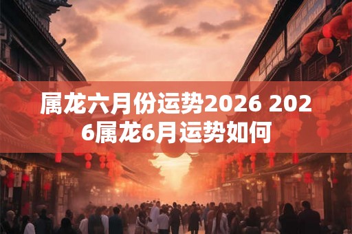 属龙六月份运势2026 2026属龙6月运势如何