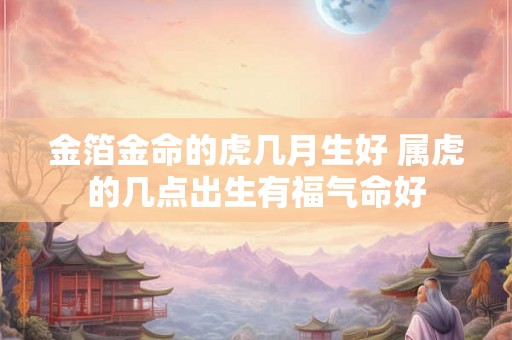 金箔金命的虎几月生好 属虎的几点出生有福气命好 金箔金命的虎几月生好 属虎的几点出生有福气命好