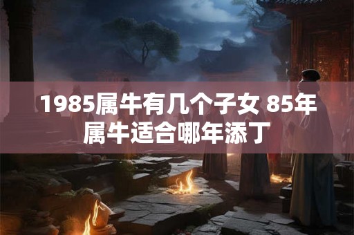 1985属牛有几个子女 85年属牛适合哪年添丁 1985属牛有几个子女 85年属牛适合哪年添丁