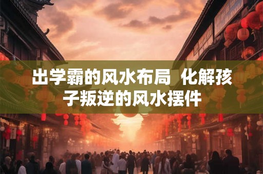 出学霸的风水布局  化解孩子叛逆的风水摆件