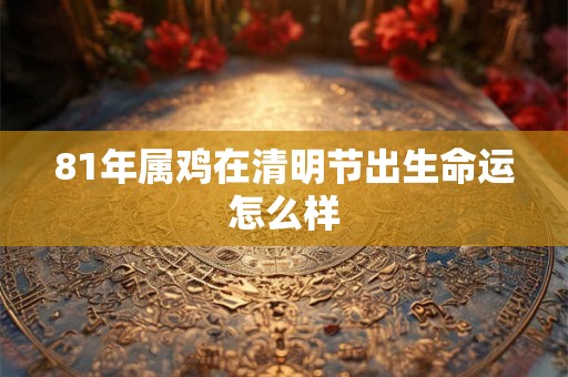 81年属鸡在清明节出生命运怎么样 81年属鸡在清明节出生命运怎么样