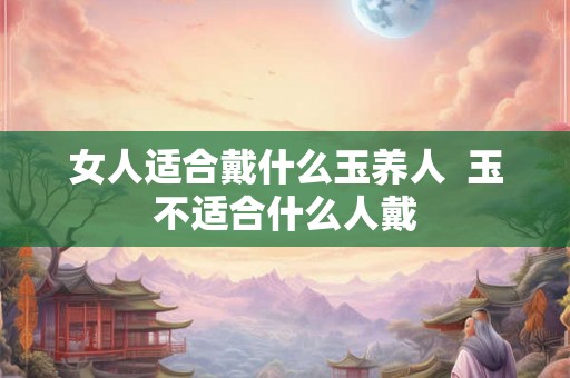 女人适合戴什么玉养人  玉不适合什么人戴