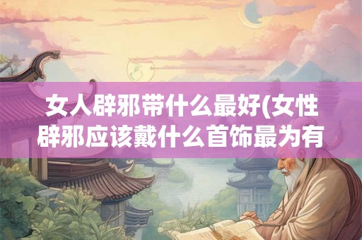 女人辟邪带什么最好(女性辟邪应该戴什么首饰最为有效) 女人辟邪带什么最好(女性辟邪应该戴什么首饰最为有效)