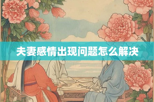 夫妻感情出现问题怎么解决 夫妻感情出现问题怎么解决