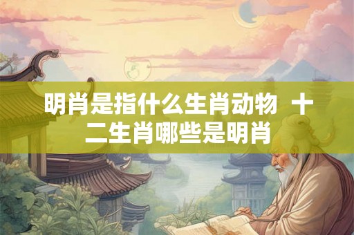 明肖是指什么生肖动物  十二生肖哪些是明肖