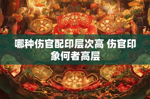 哪种伤官配印层次高 伤官印象何者高层 哪种伤官配印层次高 伤官印象何者高层