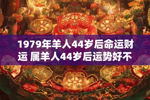 1979年羊人44岁后命运财运 属羊人44岁后运势好不好