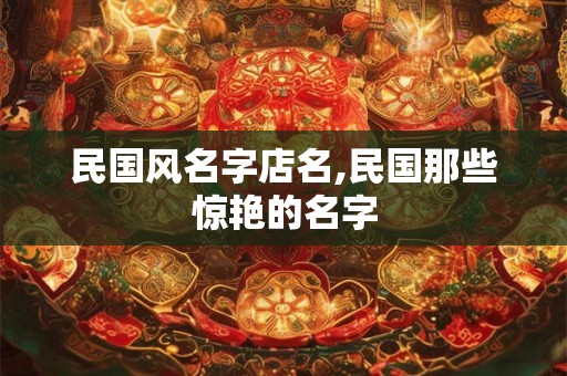 民国风名字店名,民国那些惊艳的名字 民国风名字店名,民国那些惊艳的名字