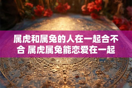属虎和属兔的人在一起合不合 属虎属兔能恋爱在一起吗 属虎和属兔的人在一起合不合 属虎属兔能恋爱在一起吗