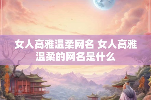 女人高雅温柔网名 女人高雅温柔的网名是什么